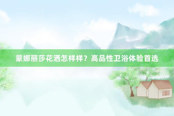 蒙娜丽莎花洒怎样样？高品性卫浴体验首选