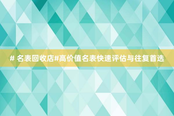 # 名表回收店#高价值名表快速评估与往复首选