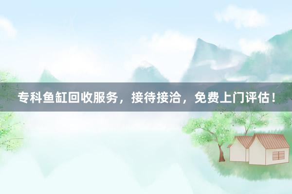 专科鱼缸回收服务，接待接洽，免费上门评估！