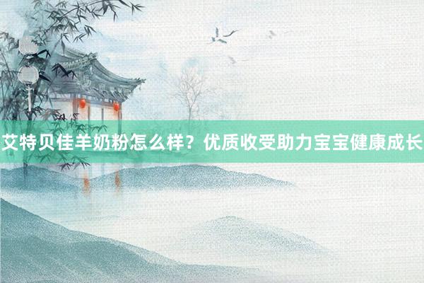 艾特贝佳羊奶粉怎么样？优质收受助力宝宝健康成长